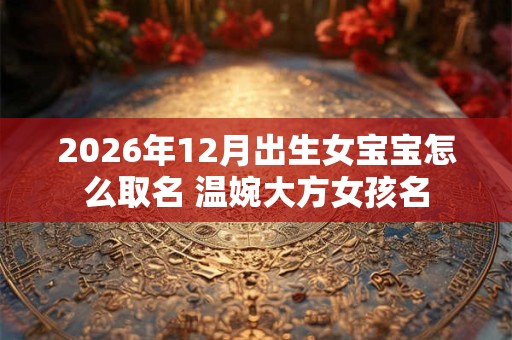 2026年12月出生女宝宝怎么取名 温婉大方女孩名 2026年12月出生女宝宝怎么取名 温婉大方女孩名