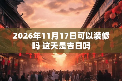 2026年11月17日可以装修吗 这天是吉日吗 2026年11月17日可以装修吗 这天是吉日吗