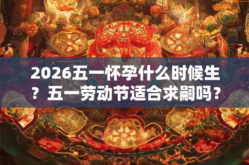 2026五一怀孕什么时候生？五一劳动节适合求嗣吗？