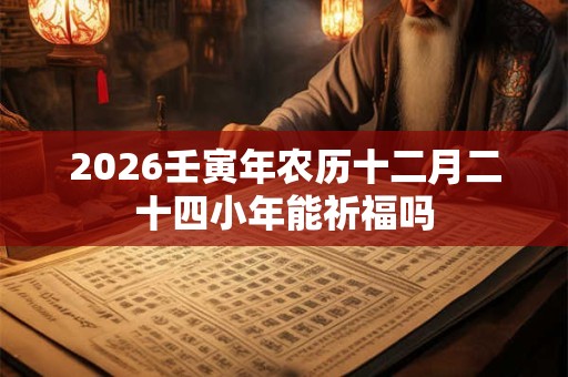 2026壬寅年农历十二月二十四小年能祈福吗 2026壬寅年农历十二月二十四小年能祈福吗