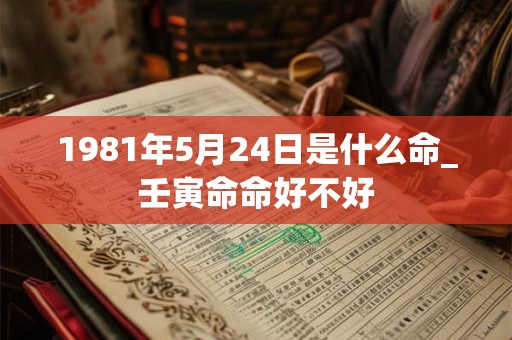 1981年5月24日是什么命_壬寅命命好不好 1981年5月24日是什么命_壬寅命命好不好