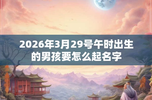 2026年3月29号午时出生的男孩要怎么起名字