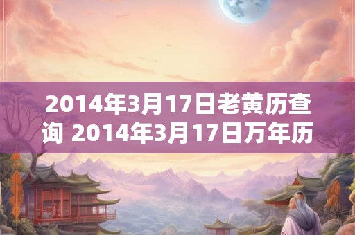 2014年3月17日老黄历查询 2014年3月17日万年历黄道吉日 2014年3月17日老黄历查询 2014年3月17日万年历黄道吉日