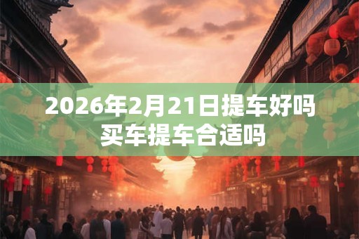 2026年2月21日提车好吗 买车提车合适吗