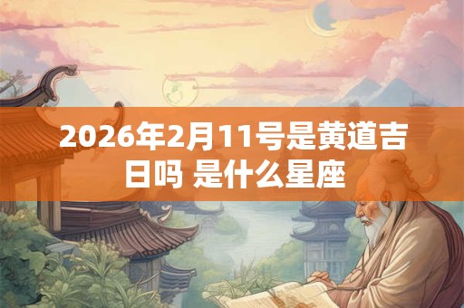 2026年2月11号是黄道吉日吗 是什么星座 2026年2月11号是黄道吉日吗 是什么星座