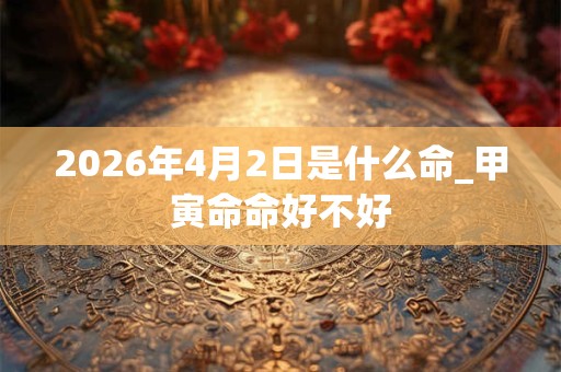 2026年4月2日是什么命_甲寅命命好不好 2026年4月2日是什么命_甲寅命命好不好