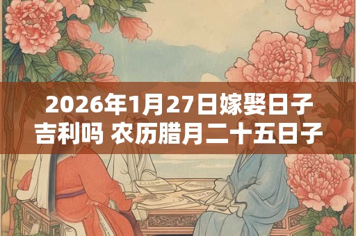 2026年1月27日嫁娶日子吉利吗 农历腊月二十五日子分析 2026年1月27日嫁娶日子吉利吗 农历腊月二十五日子分析