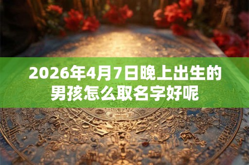 2026年4月7日晚上出生的男孩怎么取名字好呢 2026年4月7日晚上出生的男孩怎么取名字好呢