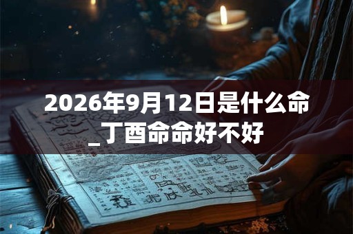 2026年9月12日是什么命_丁酉命命好不好 2026年9月12日是什么命_丁酉命命好不好