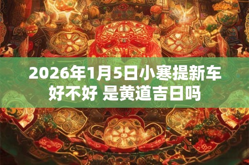 2026年1月5日小寒提新车好不好 是黄道吉日吗 2026年1月5日小寒提新车好不好 是黄道吉日吗