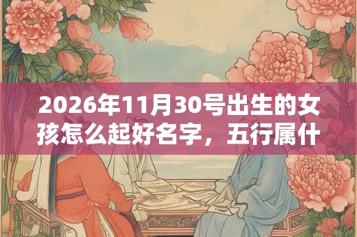 2026年11月30号出生的女孩怎么起好名字，五行属什么