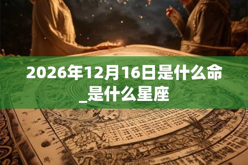 2026年12月16日是什么命_是什么星座 2026年12月16日是什么命_是什么星座