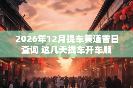 2026年12月提车黄道吉日查询 这几天提车开车顺 2026年12月提车黄道吉日查询 这几天提车开车顺