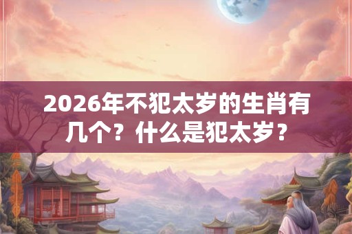 2026年不犯太岁的生肖有几个?什么是犯太岁? 2026年不犯太岁的生肖有几个?什么是犯太岁?