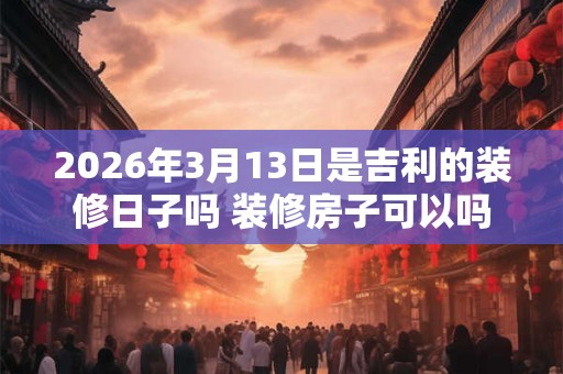 2026年3月13日是吉利的装修日子吗 装修房子可以吗 2026年3月13日是吉利的装修日子吗 装修房子可以吗