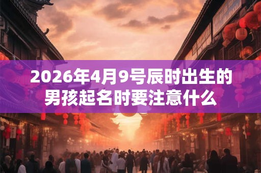 2026年4月9号辰时出生的男孩起名时要注意什么 2026年4月9号辰时出生的男孩起名时要注意什么