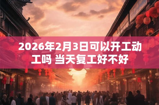 2026年2月3日可以开工动工吗 当天复工好不好 2026年2月3日可以开工动工吗 当天复工好不好