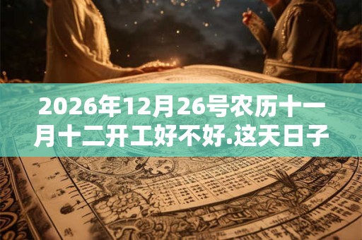 2026年12月26号农历十一月十二开工好不好.这天日子好吗? 2026年12月26号农历十一月十二开工好不好.这天日子好吗?