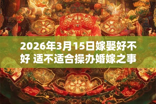 2026年3月15日嫁娶好不好 适不适合操办婚嫁之事 2026年3月15日嫁娶好不好 适不适合操办婚嫁之事