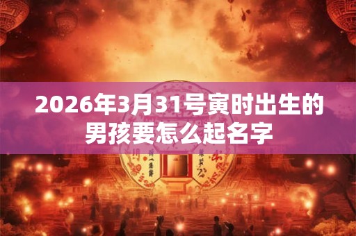 2026年3月31号寅时出生的男孩要怎么起名字