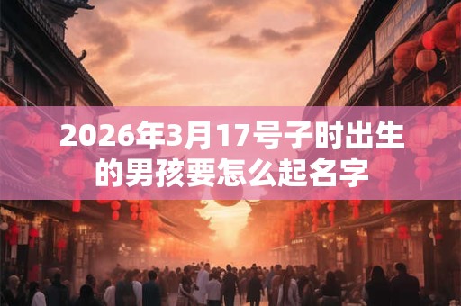 2026年3月17号子时出生的男孩要怎么起名字 2026年3月17号子时出生的男孩要怎么起名字