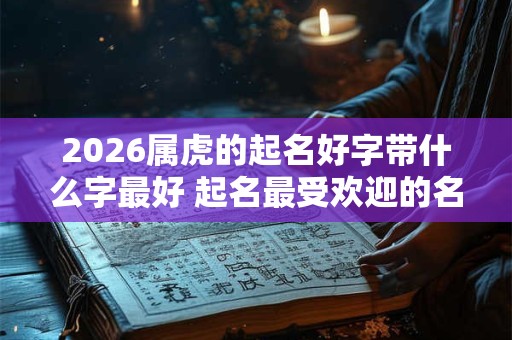 2026属虎的起名好字带什么字最好 起名最受欢迎的名字