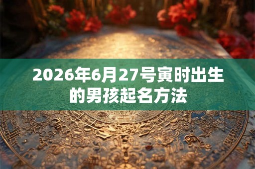 2026年6月27号寅时出生的男孩起名方法 2026年6月27号寅时出生的男孩起名方法