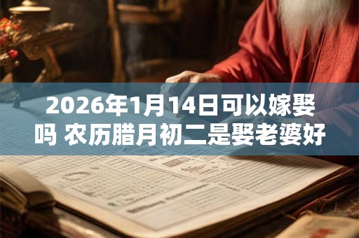 2026年1月14日可以嫁娶吗 农历腊月初二是娶老婆好日子吗