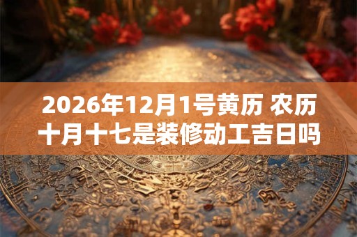 2026年12月1号黄历 农历十月十七是装修动工吉日吗 2026年12月1号黄历 农历十月十七是装修动工吉日吗