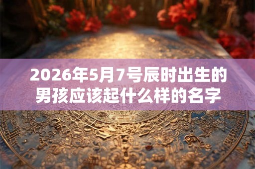 2026年5月7号辰时出生的男孩应该起什么样的名字 2026年5月7号辰时出生的男孩应该起什么样的名字