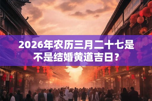 2026年农历三月二十七是不是结婚黄道吉日? 2026年农历三月二十七是不是结婚黄道吉日?