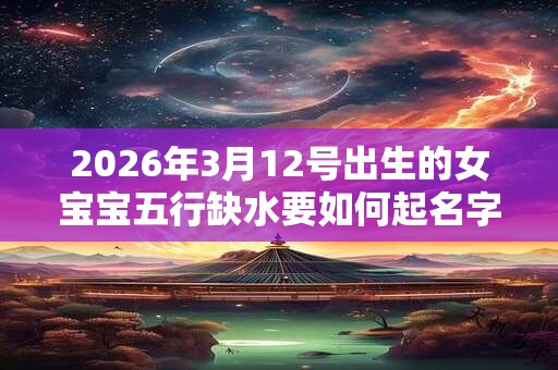 2026年3月12号出生的女宝宝五行缺水要如何起名字 2026年3月12号出生的女宝宝五行缺水要如何起名字