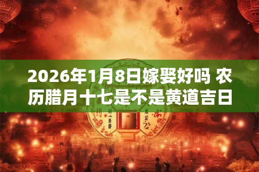 2026年1月8日嫁娶好吗 农历腊月十七是不是黄道吉日 2026年1月8日嫁娶好吗 农历腊月十七是不是黄道吉日