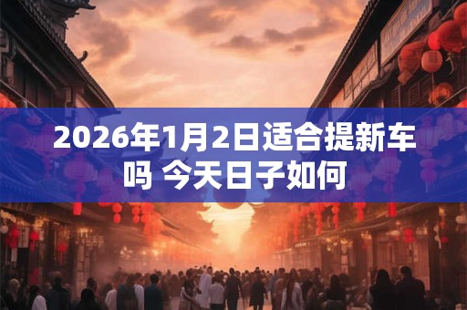2026年1月2日适合提新车吗 今天日子如何
