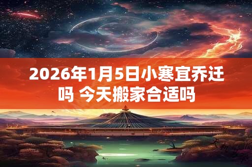 2026年1月5日小寒宜乔迁吗 今天搬家合适吗