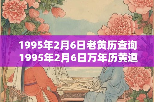 1995年2月6日老黄历查询 1995年2月6日万年历黄道吉日 1995年2月6日老黄历查询 1995年2月6日万年历黄道吉日