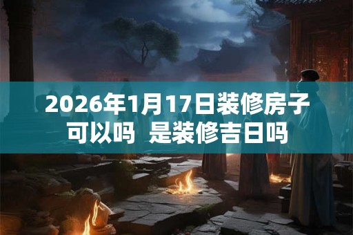 2026年1月17日装修房子可以吗  是装修吉日吗