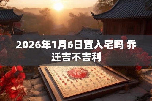 2026年1月6日宜入宅吗 乔迁吉不吉利