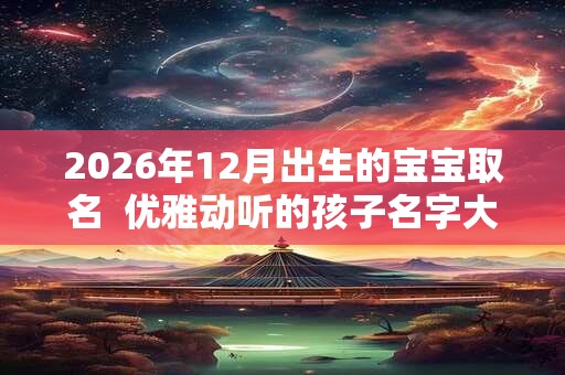 2026年12月出生的宝宝取名 优雅动听的孩子名字大全 2026年12月出生的宝宝取名 优雅动听的孩子名字大全