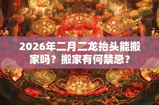 2026年二月二龙抬头能搬家吗？搬家有何禁忌？