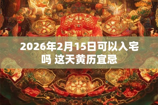 2026年2月15日可以入宅吗 这天黄历宜忌