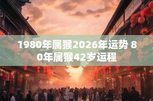 1980年属猴2026年运势 80年属猴42岁运程