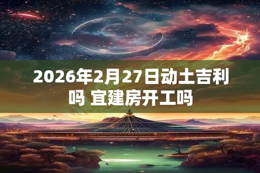 2026年2月27日动土吉利吗 宜建房开工吗 2026年2月27日动土吉利吗 宜建房开工吗