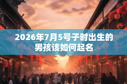 2026年7月5号子时出生的男孩该如何起名 2026年7月5号子时出生的男孩该如何起名