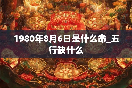 1980年8月6日是什么命_五行缺什么 1980年8月6日是什么命_五行缺什么