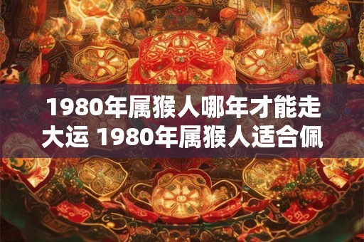 1980年属猴人哪年才能走大运 1980年属猴人适合佩戴什么