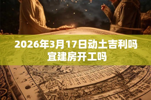 2026年3月17日动土吉利吗 宜建房开工吗 2026年3月17日动土吉利吗 宜建房开工吗