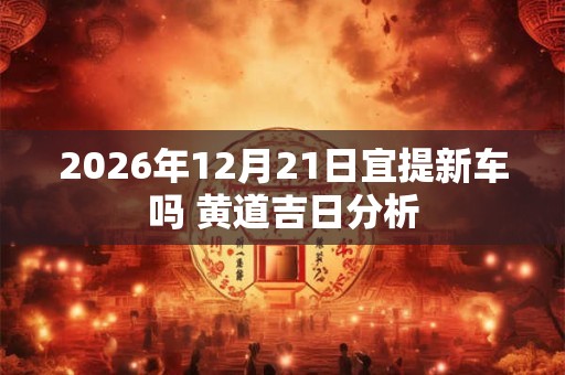2026年12月21日宜提新车吗 黄道吉日分析