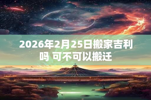 2026年2月25日搬家吉利吗 可不可以搬迁