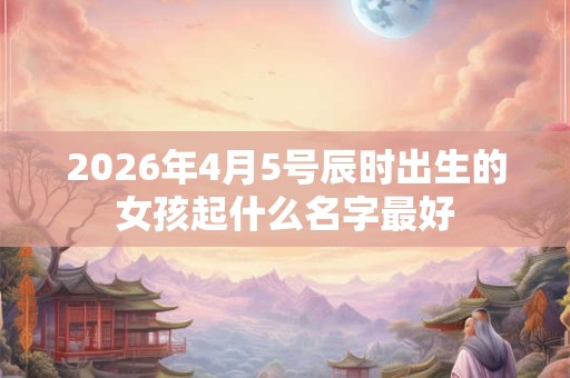 2026年4月5号辰时出生的女孩起什么名字最好
